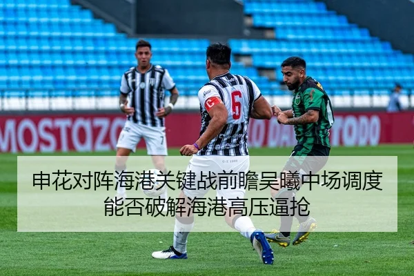 申花对阵海港关键战前瞻吴曦中场调度能否破解海港高压逼抢
